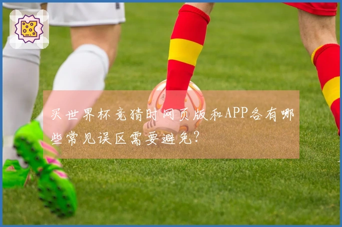 买世界杯竞猜时网页版和APP各有哪些常见误区需要避免？